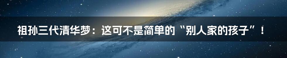 祖孙三代清华梦：这可不是简单的“别人家的孩子”！