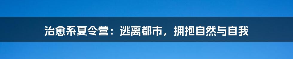 治愈系夏令营：逃离都市，拥抱自然与自我