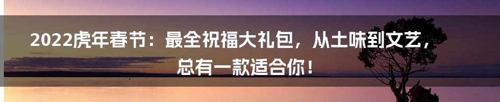 2022虎年春节:最全祝福大礼包,从土味到文艺,总有一款适合你!