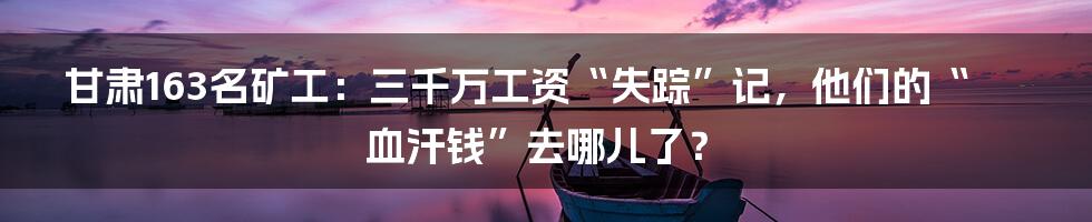 甘肃163名矿工:三千万工资“失踪”记,他们的“血汗钱”去哪儿了?