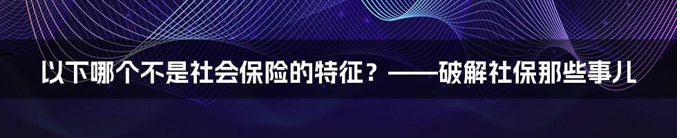以下哪个不是社会保险的特征?——破解社保那些事儿