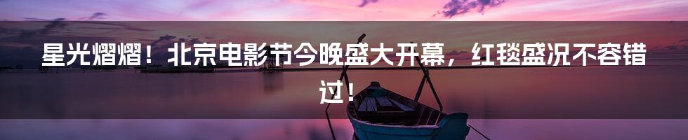 星光熠熠！北京电影节今晚盛大开幕，红毯盛况不容错过！