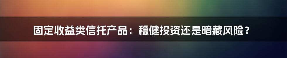 固定收益类信托产品:稳健投资还是暗藏风险?