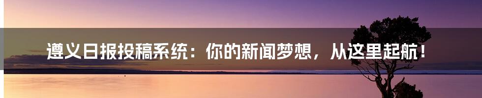 遵义日报投稿系统:你的新闻梦想,从这里起航!