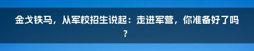 金戈铁马,从军校招生说起:走进军营,你准备好了吗?