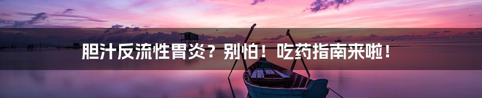 胆汁反流性胃炎?别怕!吃药指南来啦!