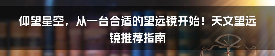 仰望星空,从一台合适的望远镜开始!天文望远镜推荐指南