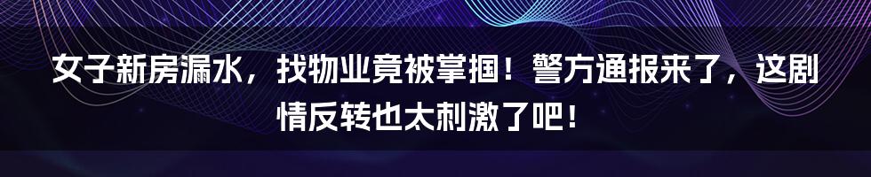 女子新房漏水,找物业竟被掌掴!警方通报来了,这剧情反转也太刺激了吧!