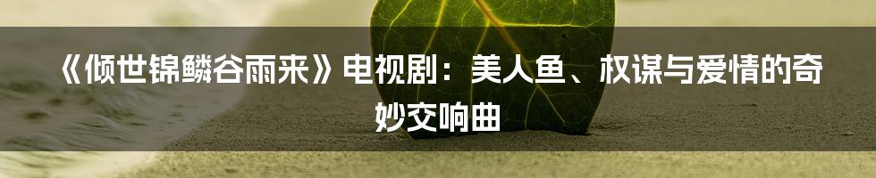 《倾世锦鳞谷雨来》电视剧：美人鱼、权谋与爱情的奇妙交响曲