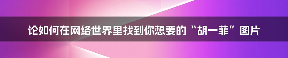 论如何在网络世界里找到你想要的“胡一菲”图片