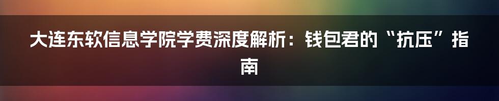 大连东软信息学院学费深度解析:钱包君的“抗压”指南