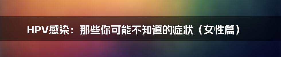 HPV感染:那些你可能不知道的症状(女性篇)