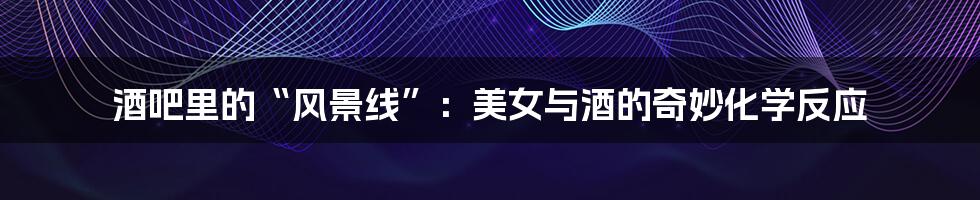 酒吧里的“风景线”:美女与酒的奇妙化学反应