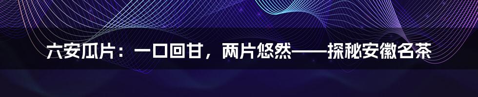 六安瓜片:一口回甘,两片悠然——探秘安徽名茶