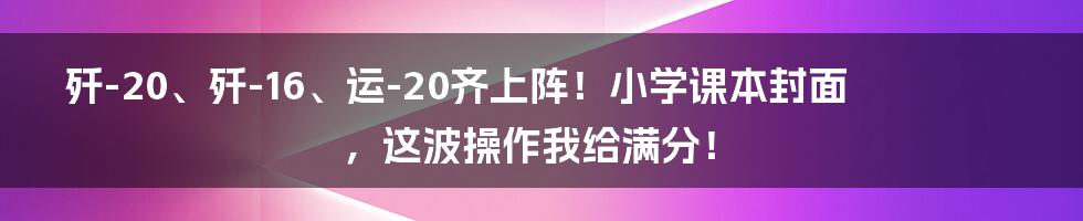 歼-20、歼-16、运-20齐上阵！小学课本封面，这波操作我给满分！