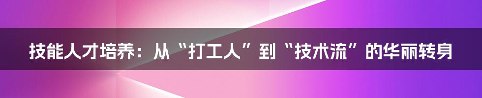 技能人才培养:从“打工人”到“技术流”的华丽转身