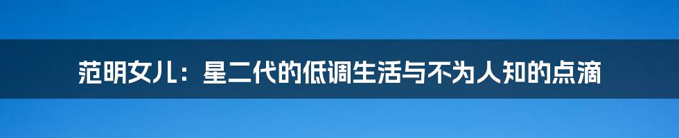 范明女儿：星二代的低调生活与不为人知的点滴