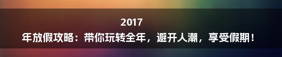 2017 年放假攻略：带你玩转全年，避开人潮，享受假期！