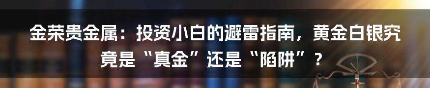 金荣贵金属:投资小白的避雷指南,黄金白银究竟是“真金”还是“陷阱”?