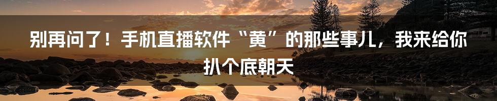 别再问了!手机直播软件“黄”的那些事儿,我来给你扒个底朝天