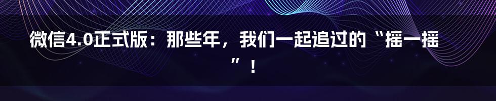 微信4.0正式版:那些年,我们一起追过的“摇一摇”!
