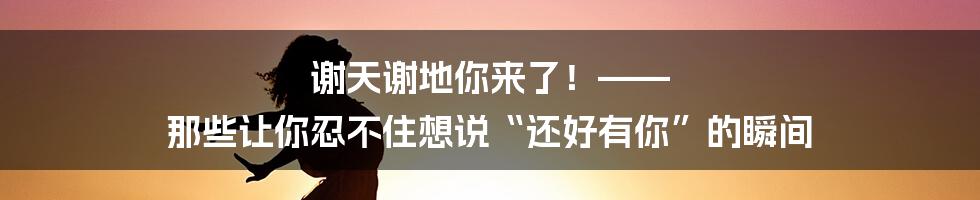 谢天谢地你来了！—— 那些让你忍不住想说“还好有你”的瞬间