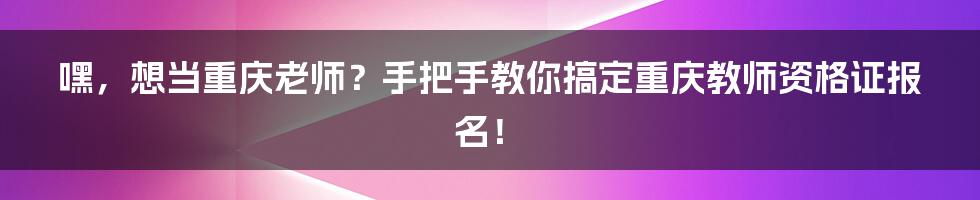 嘿,想当重庆老师?手把手教你搞定重庆教师资格证报名!