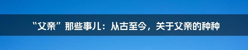 “父亲”那些事儿:从古至今,关于父亲的种种