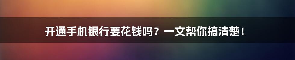 开通手机银行要花钱吗?一文帮你搞清楚!
