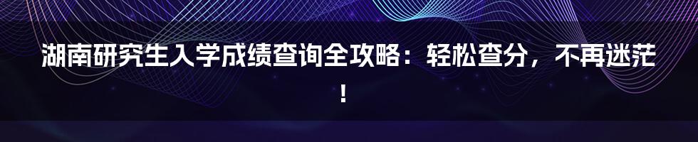湖南研究生入学成绩查询全攻略:轻松查分,不再迷茫!