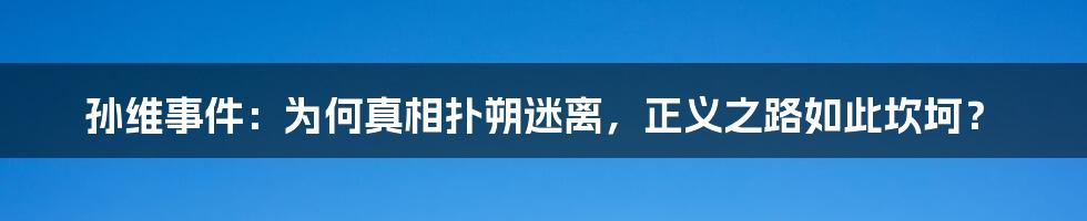 孙维事件:为何真相扑朔迷离,正义之路如此坎坷?
