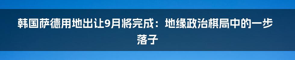 韩国萨德用地出让9月将完成：地缘政治棋局中的一步落子
