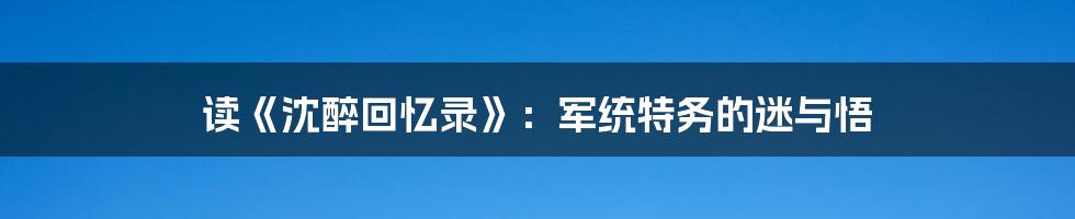 读《沈醉回忆录》:军统特务的迷与悟