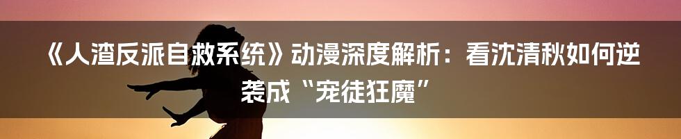 《人渣反派自救系统》动漫深度解析:看沈清秋如何逆袭成“宠徒狂魔”