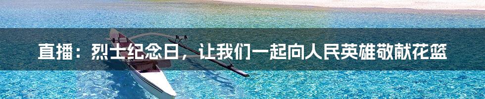直播:烈士纪念日,让我们一起向人民英雄敬献花篮