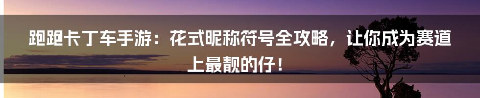 跑跑卡丁车手游：花式昵称符号全攻略，让你成为赛道上最靓的仔！