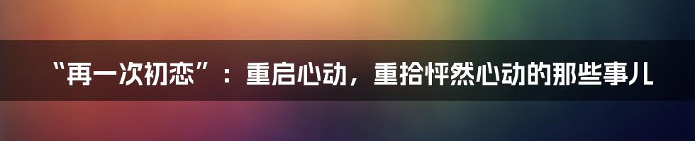 “再一次初恋”：重启心动，重拾怦然心动的那些事儿