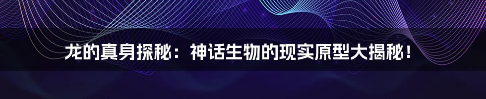 龙的真身探秘：神话生物的现实原型大揭秘！