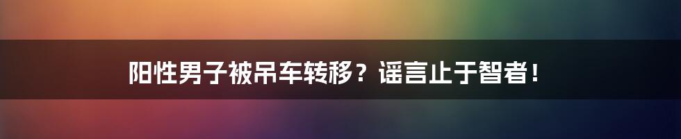 阳性男子被吊车转移?谣言止于智者!