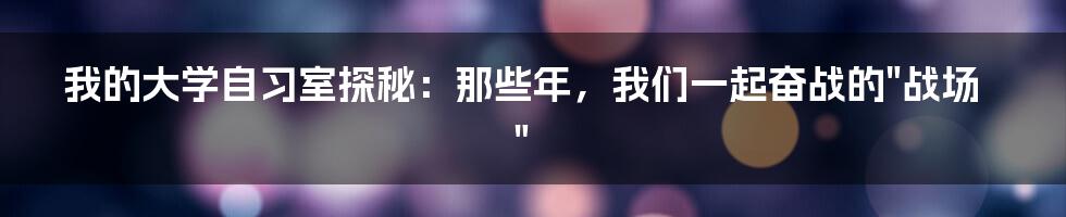 我的大学自习室探秘：那些年，我们一起奋战的"战场"