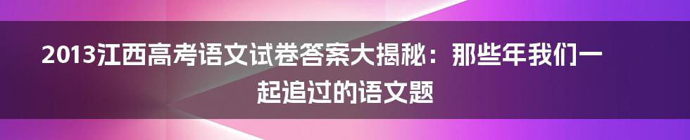 2013江西高考语文试卷答案大揭秘:那些年我们一起追过的语文题