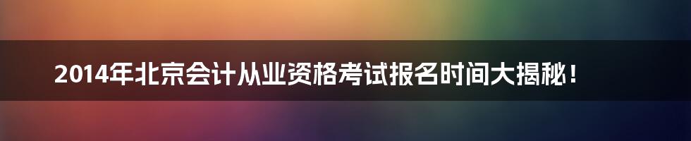 2014年北京会计从业资格考试报名时间大揭秘！