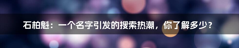 石柏魁:一个名字引发的搜索热潮,你了解多少?