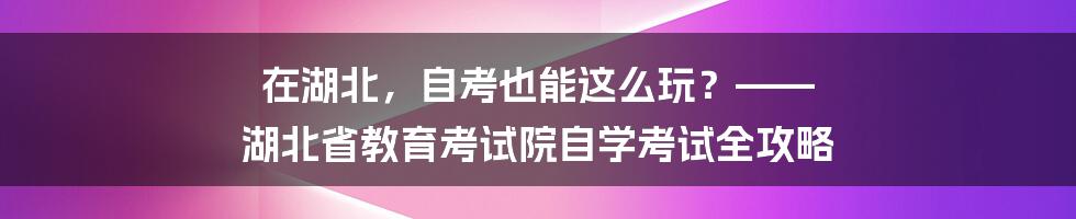 在湖北,自考也能这么玩?—— 湖北省教育考试院自学考试全攻略