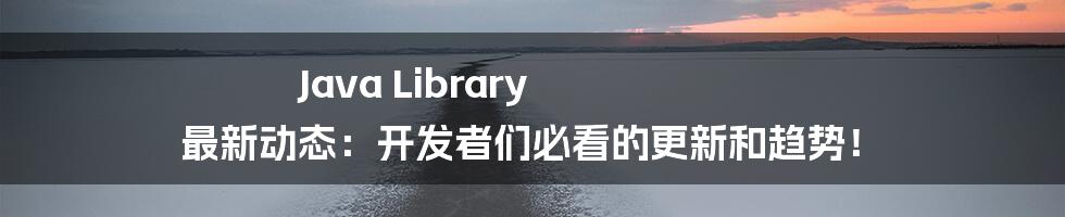 Java Library 最新动态:开发者们必看的更新和趋势!