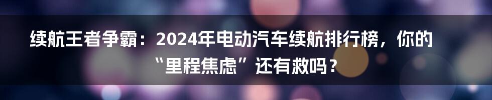 续航王者争霸:2024年电动汽车续航排行榜,你的“里程焦虑”还有救吗?