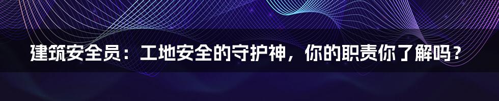 建筑安全员：工地安全的守护神，你的职责你了解吗？