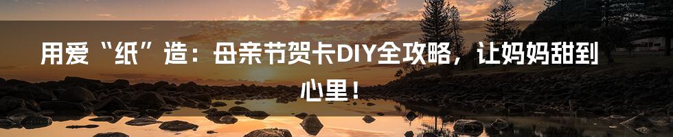 用爱“纸”造:母亲节贺卡DIY全攻略,让妈妈甜到心里!