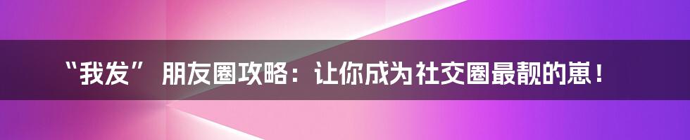“我发” 朋友圈攻略:让你成为社交圈最靓的崽!