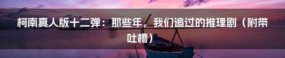 柯南真人版十二弹:那些年,我们追过的推理剧(附带吐槽)